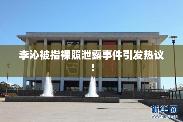 李沁被指裸照泄露事件引发热议！