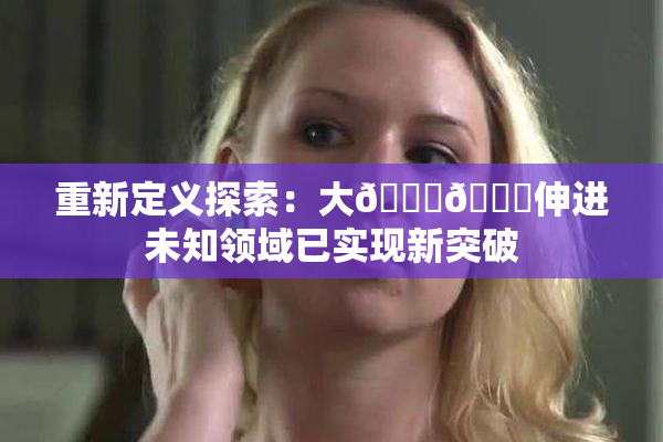 重新定义探索：大🐔🐔伸进未知领域已实现新突破