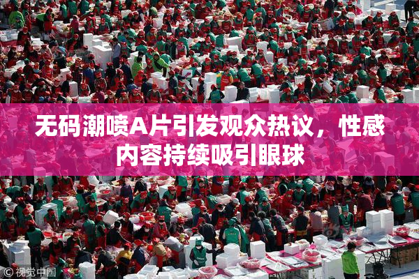 无码潮喷A片引发观众热议，性感内容持续吸引眼球