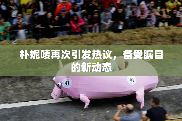 朴妮唛再次引发热议，备受瞩目的新动态