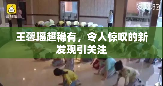 王馨瑶超稀有，令人惊叹的新发现引关注