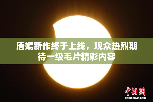 唐嫣新作终于上线，观众热烈期待一级毛片精彩内容