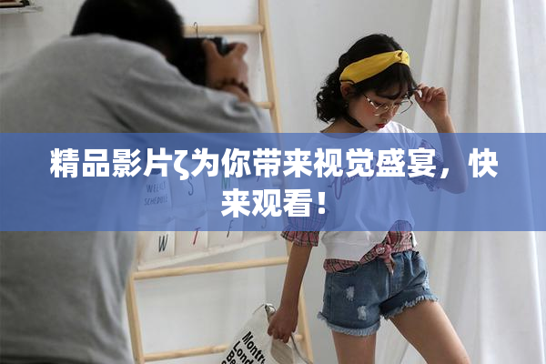 精品影片ζ为你带来视觉盛宴，快来观看！
