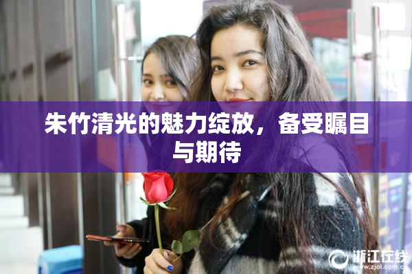 朱竹清光的魅力绽放，备受瞩目与期待