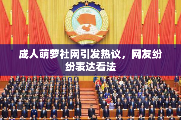 成人萌萝社网引发热议，网友纷纷表达看法