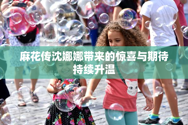 麻花传沈娜娜带来的惊喜与期待持续升温