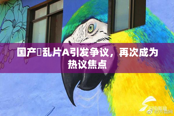 国产婬乱片A引发争议，再次成为热议焦点