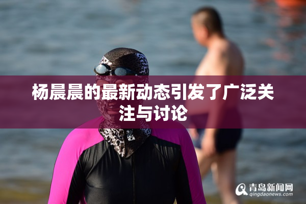 杨晨晨的最新动态引发了广泛关注与讨论
