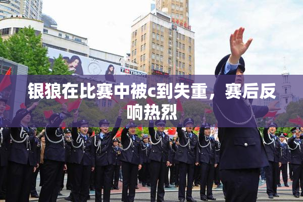 银狼在比赛中被c到失重，赛后反响热烈