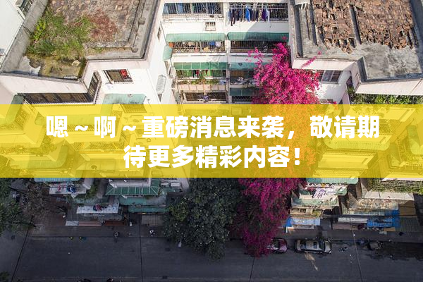 嗯～啊～重磅消息来袭，敬请期待更多精彩内容！