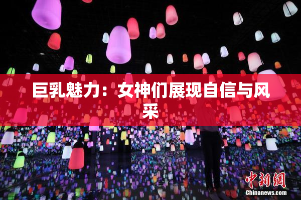 巨乳魅力：女神们展现自信与风采