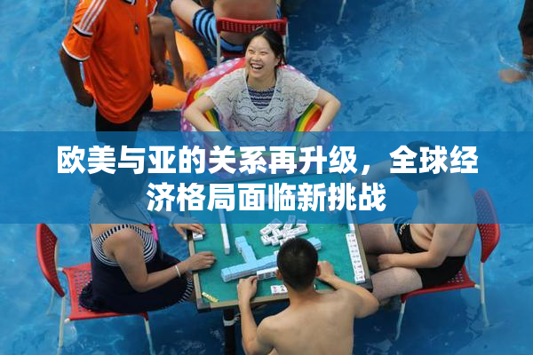欧美与亚的关系再升级，全球经济格局面临新挑战
