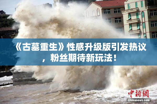 《古墓重生》性感升级版引发热议，粉丝期待新玩法！