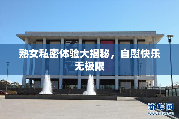 熟女私密体验大揭秘，自慰快乐无极限