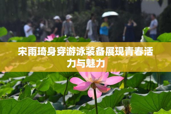 宋雨琦身穿游泳装备展现青春活力与魅力