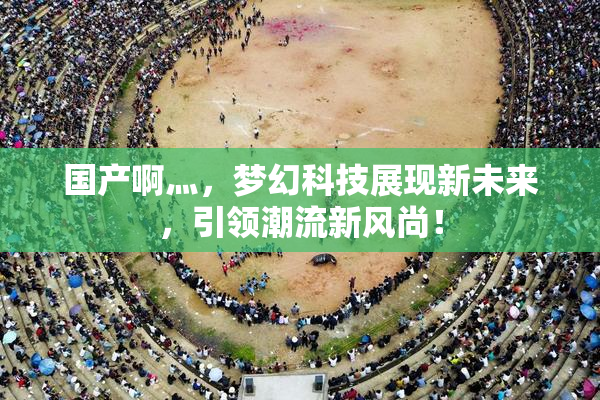 国产啊灬，梦幻科技展现新未来，引领潮流新风尚！