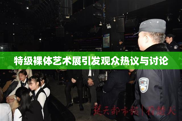 特级裸体艺术展引发观众热议与讨论