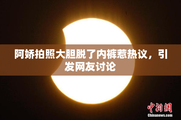 阿娇拍照大胆脱了内裤惹热议，引发网友讨论