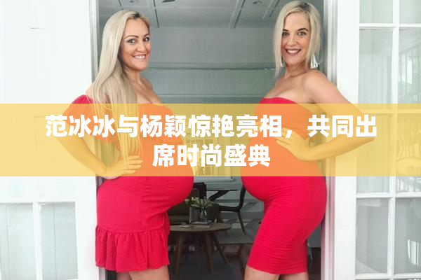 范冰冰与杨颖惊艳亮相，共同出席时尚盛典