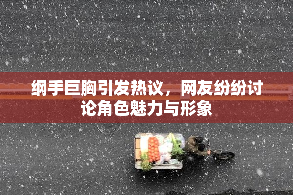 纲手巨胸引发热议，网友纷纷讨论角色魅力与形象