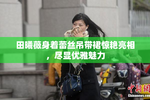 田曦薇身着蕾丝吊带裙惊艳亮相，尽显优雅魅力