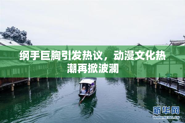 纲手巨胸引发热议，动漫文化热潮再掀波澜