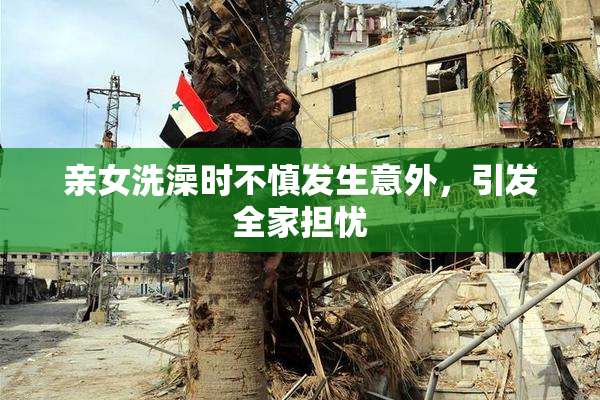 亲女洗澡时不慎发生意外，引发全家担忧