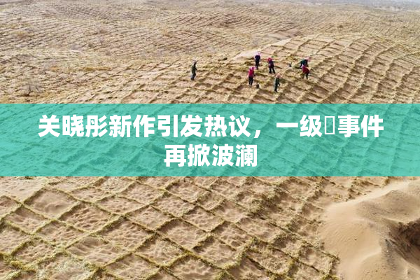 关晓彤新作引发热议，一级婬事件再掀波澜