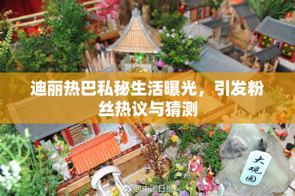 迪丽热巴私秘生活曝光，引发粉丝热议与猜测