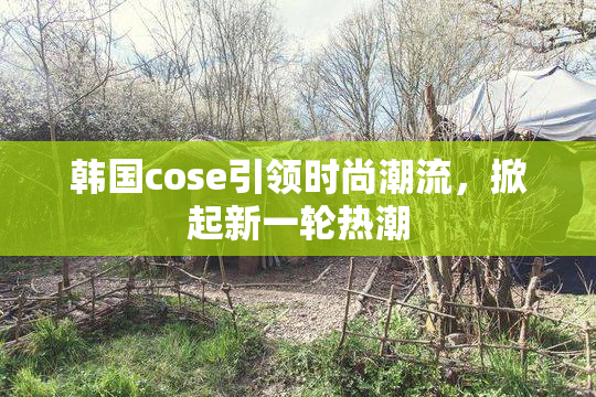 韩国cose引领时尚潮流，掀起新一轮热潮