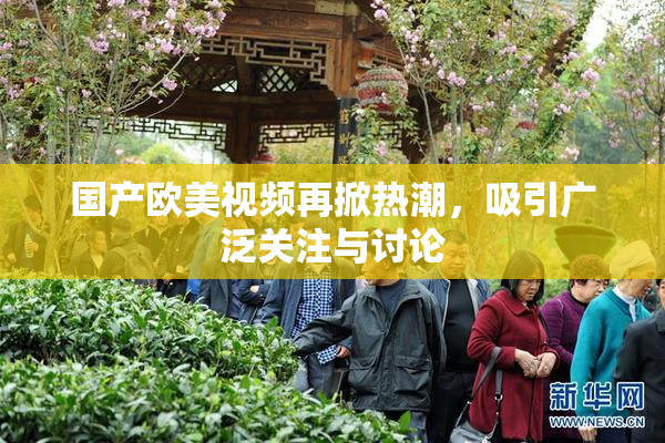 国产欧美视频再掀热潮，吸引广泛关注与讨论