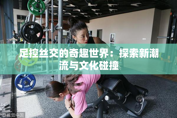 足控丝交的奇趣世界：探索新潮流与文化碰撞