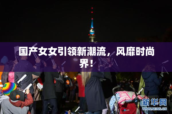国产女女引领新潮流，风靡时尚界！