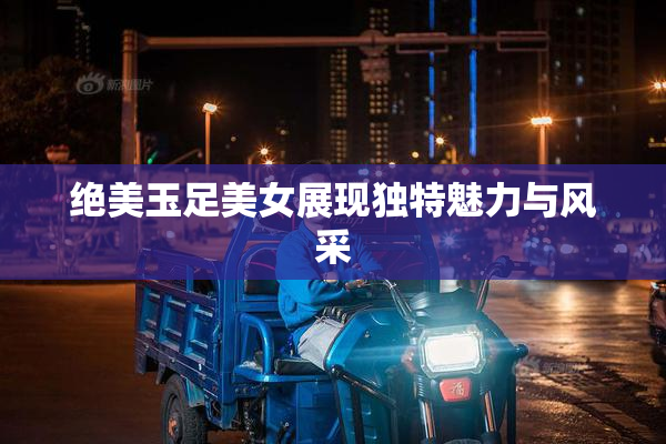 绝美玉足美女展现独特魅力与风采