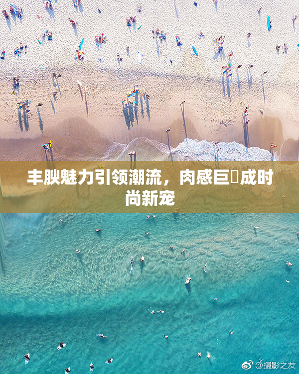 丰腴魅力引领潮流，肉感巨凥成时尚新宠