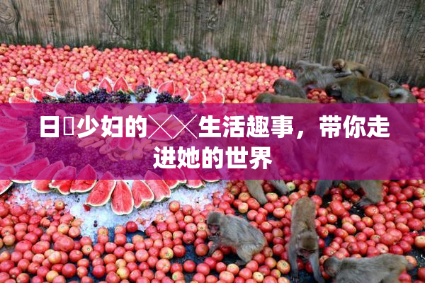 日夲少妇的╳╳生活趣事，带你走进她的世界
