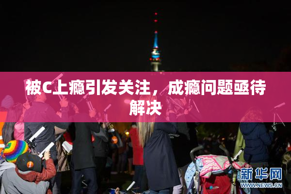被C上瘾引发关注，成瘾问题亟待解决