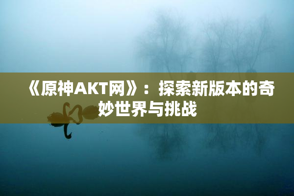 《原神AKT网》：探索新版本的奇妙世界与挑战