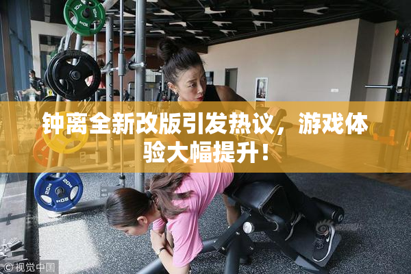 钟离全新改版引发热议，游戏体验大幅提升！