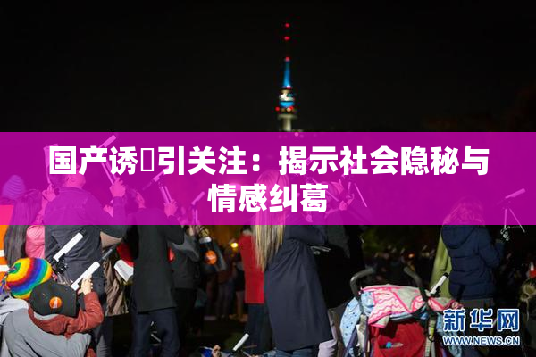 国产诱奷引关注：揭示社会隐秘与情感纠葛