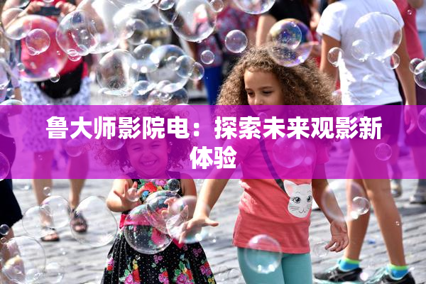 鲁大师影院电：探索未来观影新体验