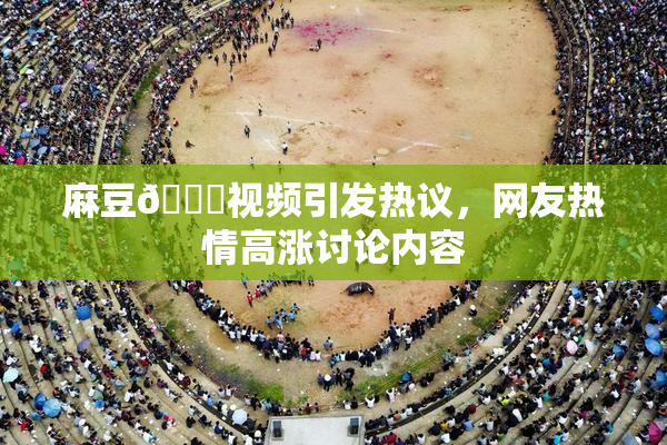 麻豆🔞视频引发热议，网友热情高涨讨论内容