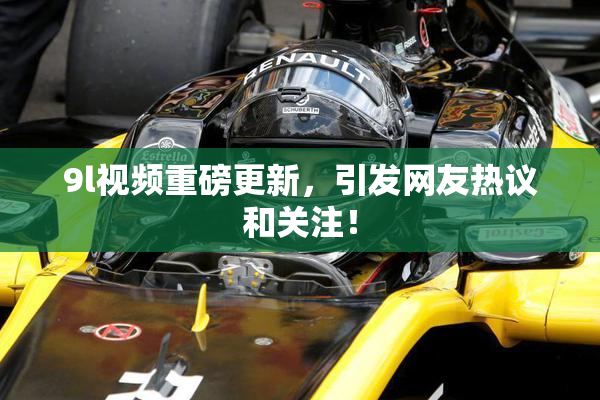 9l视频重磅更新，引发网友热议和关注！