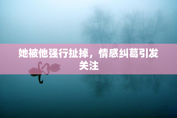 她被他强行扯掉，情感纠葛引发关注