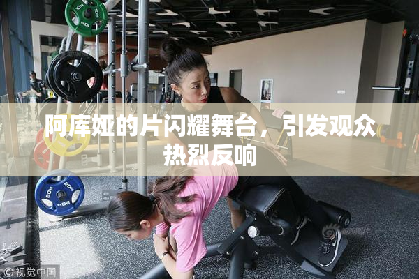 阿库娅的片闪耀舞台，引发观众热烈反响