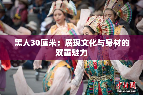 黑人30厘米：展现文化与身材的双重魅力