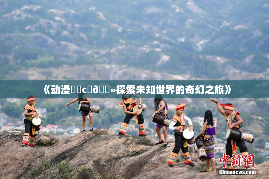 《动漫❌‌c‌🐻探索未知世界的奇幻之旅》