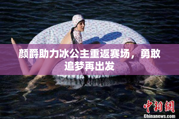 颜爵助力冰公主重返赛场，勇敢追梦再出发