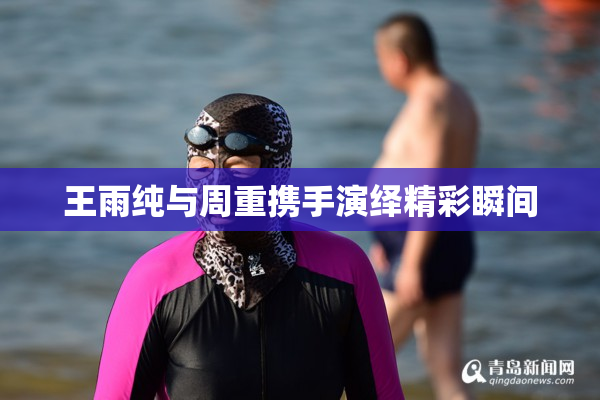 王雨纯与周重携手演绎精彩瞬间