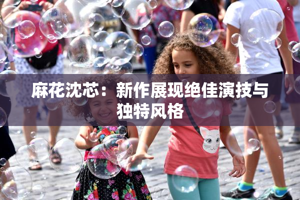 麻花沈芯：新作展现绝佳演技与独特风格
